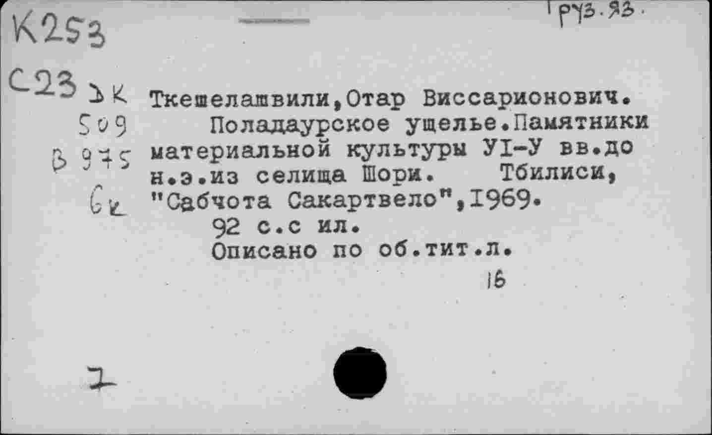 ﻿
So 9
£> 94S
Ct
Ткешелалвили,Отар Виссарионович.
Поладаурское ущелье.Памятники материальной культуры УІ-У вв.до н.э.из селища Шори. Тбилиси, ’’Сабчота Сакартвело", 1969.
92 с.с ил.
Описано по об.тит.л.